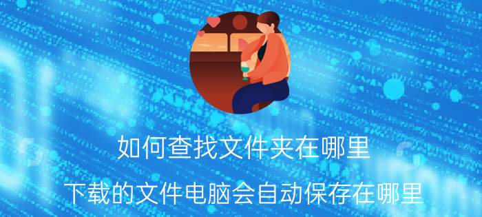 如何查找文件夹在哪里 下载的文件电脑会自动保存在哪里？